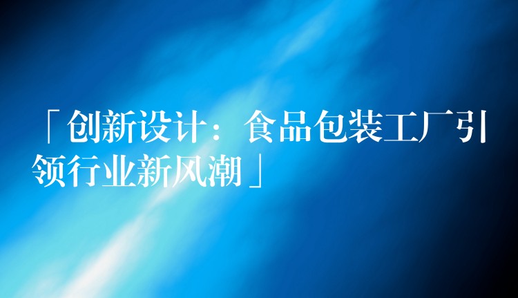 「創(chuàng)新設(shè)計：食品包裝工廠引領(lǐng)行業(yè)新風潮」