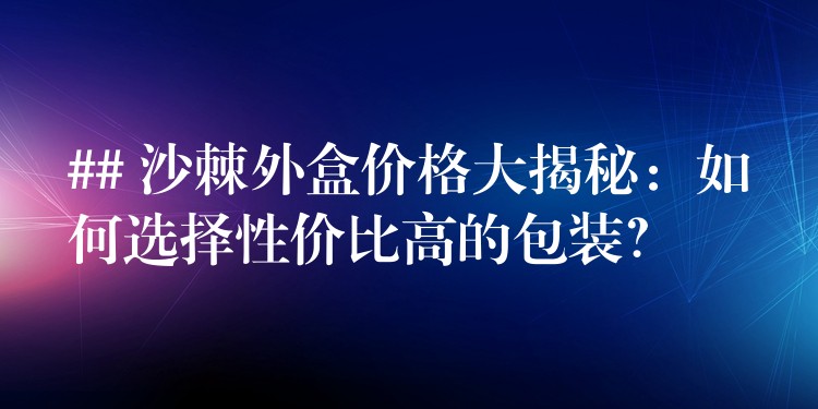 ## 沙棘外盒價格大揭秘:如何選擇性價比高的包裝? ## 沙棘外盒價格大揭秘:如何選擇性價比高的包裝?