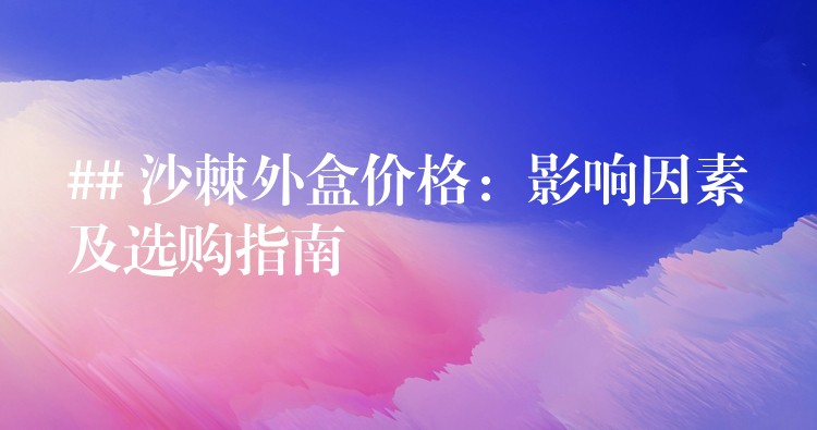 ## 沙棘外盒價(jià)格:影響因素及選購(gòu)指南 ## 沙棘外盒價(jià)格:影響因素及選購(gòu)指南